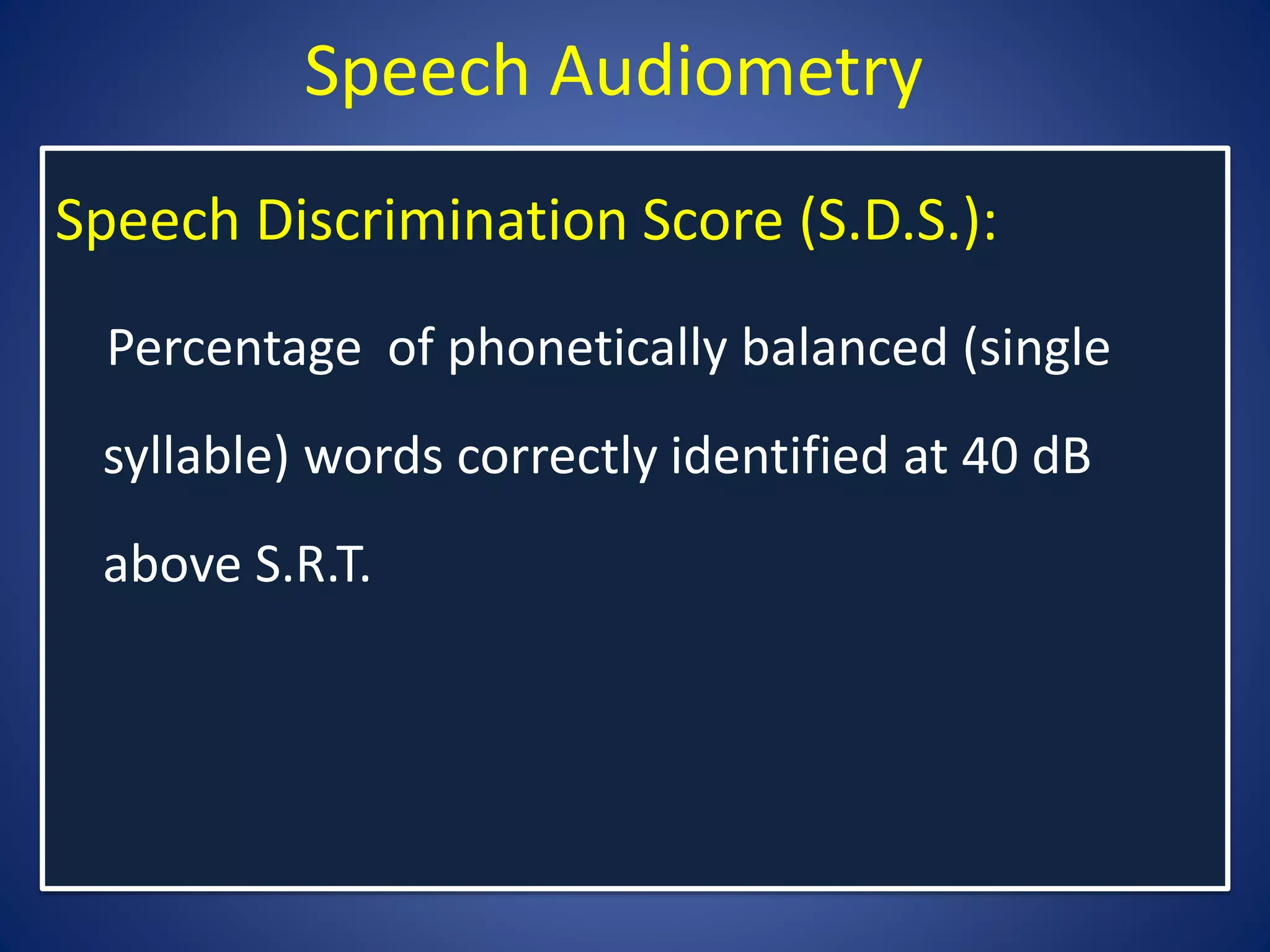 Speech Audiometry
Speech Discrimination Score (S.D.S.):
Percentage of phonetically balanced (single
syllable) words correctly identified at 40 dB
above S.R.T.
 