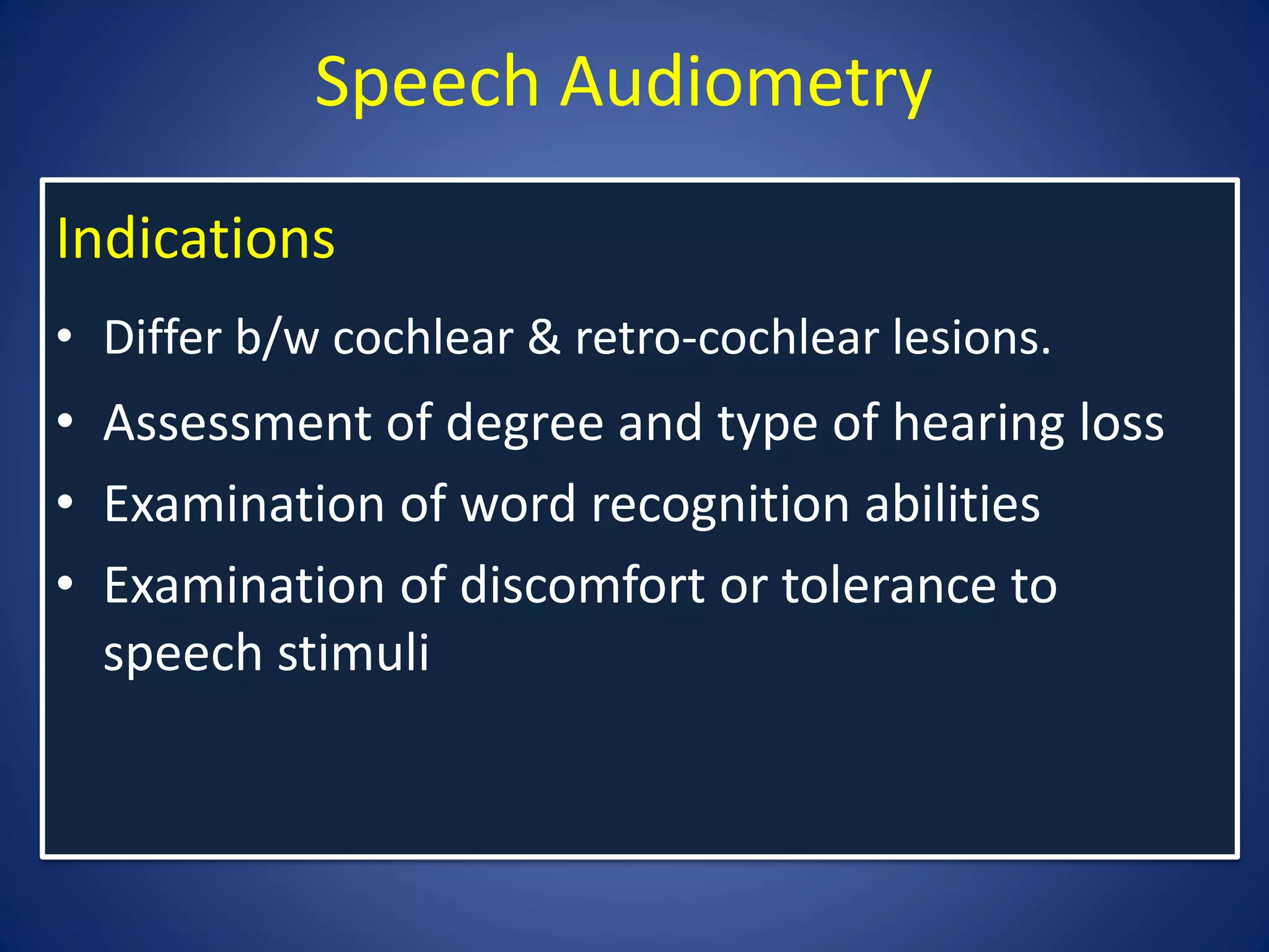 Speech Audiometry
Indications
• Differ b/w cochlear & retro-cochlear lesions.
• Assessment of degree and type of hearing loss
• Examination of word recognition abilities
• Examination of discomfort or tolerance to
speech stimuli
 