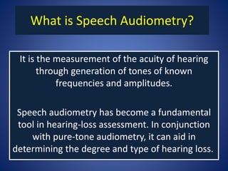 What is Speech Audiometry?
It is the measurement of the acuity of hearing
through generation of tones of known
frequencies and amplitudes.
Speech audiometry has become a fundamental
tool in hearing-loss assessment. In conjunction
with pure-tone audiometry, it can aid in
determining the degree and type of hearing loss.
 