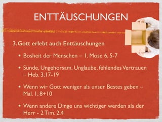 ENTTÄUSCHUNGEN
3.Gott erlebt auch Enttäuschungen
• Bosheit der Menschen – 1. Mose 6, 5-7
• Sünde, Ungehorsam, Unglaube, fehlendesVertrauen
– Heb. 3,17-19
• Wenn wir Gott weniger als unser Bestes geben –
Mal. 1, 8+10
• Wenn andere Dinge uns wichtiger werden als der
Herr - 2 Tim. 2,4
 