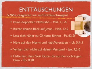 ENTTÄUSCHUNGEN
5.Wie reagieren wir auf Enttäuschungen?
• keine doppelten Maßstäbe – Mat. 7,1-6
• Richte deinen Blick auf Jesus - Heb. 12,2
• Lass dich näher zu Christus führen - Ps. 63,2f
• Hört auf den Herrn und habtVertrauen – Lk. 5,4-5
• Verlass dich nicht auf deinenVerstand - Spr. 3,5-6
• Halte fest, dass Gott Gutes daraus hervorbringen
kann - Rö. 8,28
 