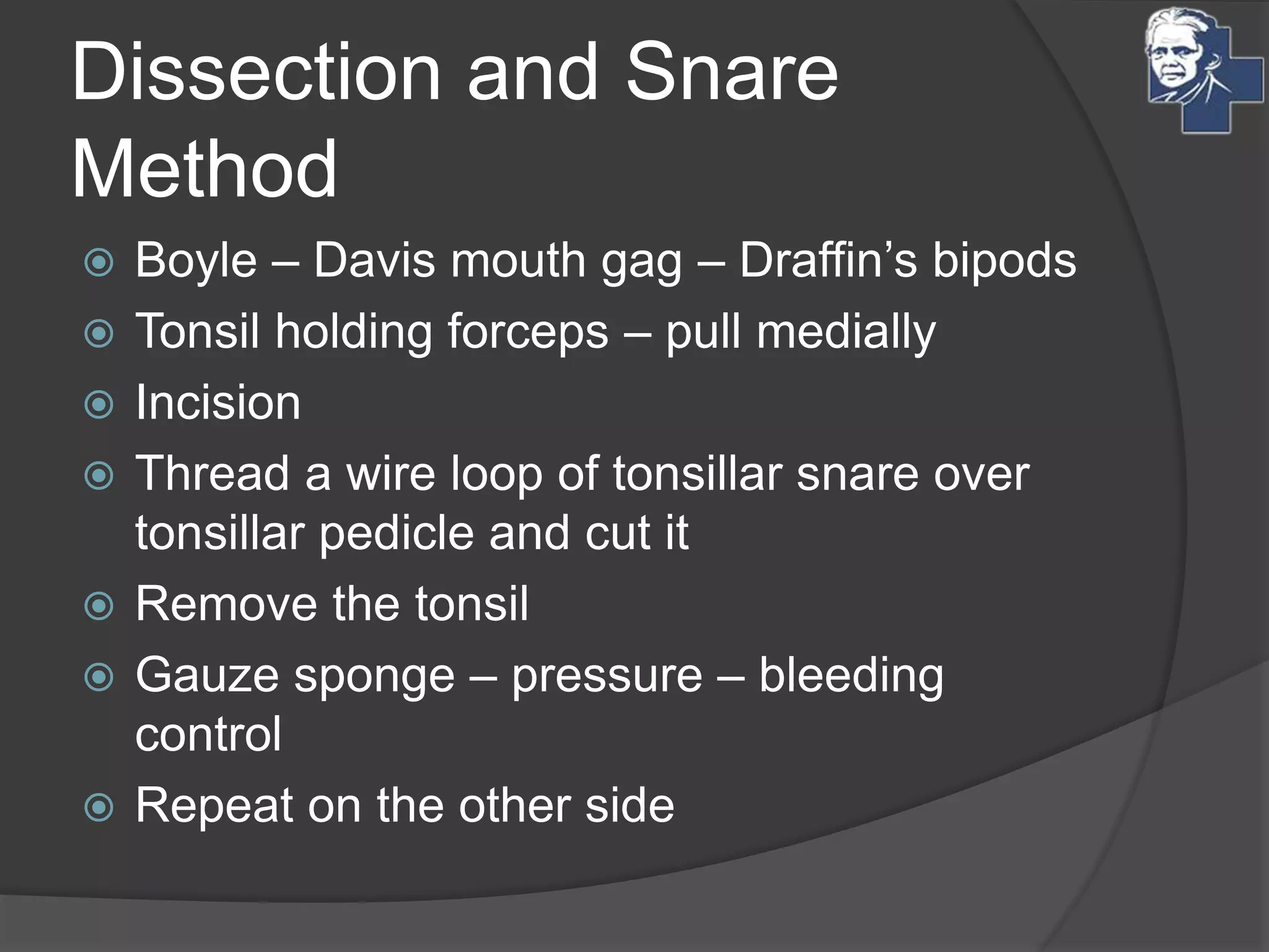 Dissection and Snare
Method
 Boyle – Davis mouth gag – Draffin’s bipods
 Tonsil holding forceps – pull medially
 Incision
 Thread a wire loop of tonsillar snare over
tonsillar pedicle and cut it
 Remove the tonsil
 Gauze sponge – pressure – bleeding
control
 Repeat on the other side
 