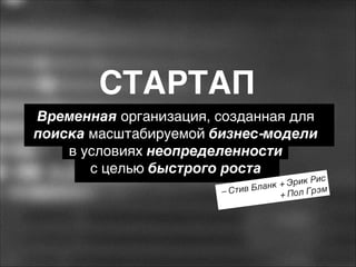 СТАРТАП
Временная организация, созданная для
поиска масштабируемой бизнес-модели  
в условиях неопределенности  
с целью быстрого роста

Рис
к + Эрик
лан
эм
– Стив Б
+ Пол Гр

 