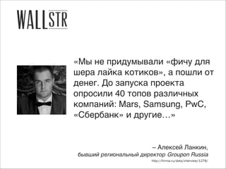 «Мы не придумывали «фичу для
шера лайка котиков», а пошли от
денег. До запуска проекта
опросили 40 топов различных
компаний: Mars, Samsung, PwC,
«Сбербанк» и другие…»

– Алексей Ланкин,)
бывший региональный директор Groupon Russia
http://firrma.ru/data/interview/1278/

 