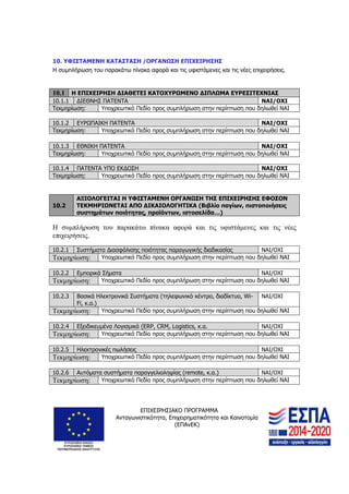 ΕΠΙΧΕΙΡΗΣΙΑΚΟ ΠΡΟΓΡΑΜΜΑ
Ανταγωνιστικότητα, Επιχειρηματικότητα και Καινοτομία
(ΕΠΑνΕΚ)
21
10. ΥΦΙΣΤΑΜΕΝΗ ΚΑΤΑΣΤΑΣΗ /ΟΡΓΑΝΩΣΗ ΕΠΙΧΕΙΡΗΣΗΣ
Η συμπλήρωση του παρακάτω πίνακα αφορά και τις υφιστάμενες και τις νέες επιχειρήσεις.
10.1 Η ΕΠΙΧΕΙΡΗΣΗ ΔΙΑΘΕΤΕΙ ΚΑΤΟΧΥΡΩΜΕΝΟ ΔΙΠΛΩΜΑ ΕΥΡΕΣΙΤΕΧΝΙΑΣ
10.1.1 ΔΙΕΘΝΗΣ ΠΑΤΕΝΤΑ ΝΑΙ/ΟΧΙ
Τεκμηρίωση: Υποχρεωτικό Πεδίο προς συμπλήρωση στην περίπτωση που δηλωθεί ΝΑΙ
10.1.2 ΕΥΡΩΠΑΙΚΗ ΠΑΤΕΝΤΑ ΝΑΙ/ΟΧΙ
Τεκμηρίωση: Υποχρεωτικό Πεδίο προς συμπλήρωση στην περίπτωση που δηλωθεί ΝΑΙ
10.1.3 ΕΘΝΙΚΗ ΠΑΤΕΝΤΑ ΝΑΙ/ΟΧΙ
Τεκμηρίωση: Υποχρεωτικό Πεδίο προς συμπλήρωση στην περίπτωση που δηλωθεί ΝΑΙ
10.1.4 ΠΑΤΕΝΤΑ ΥΠΟ ΕΚΔΟΣΗ ΝΑΙ/ΟΧΙ
Τεκμηρίωση: Υποχρεωτικό Πεδίο προς συμπλήρωση στην περίπτωση που δηλωθεί ΝΑΙ
10.2
ΑΞΙΟΛΟΓΕΙΤΑΙ Η ΥΦΙΣΤΑΜΕΝΗ ΟΡΓΑΝΩΣΗ ΤΗΣ ΕΠΙΧΕΙΡΗΣΗΣ ΕΦΟΣΟΝ
ΤΕΚΜΗΡΙΩΝΕΤΑΙ ΑΠΟ ΔΙΚΑΙΟΛΟΓΗΤΙΚΑ (Βιβλίο παγίων, πιστοποιήσεις
συστημάτων ποιότητας, προϊόντων, ιστοσελίδα…)
Η συμπλήρωση του παρακάτω πίνακα αφορά και τις υφιστάμενες και τις νέες
επιχειρήσεις.
10.2.1 Συστήματα Διασφάλισης ποιότητας παραγωγικής διαδικασίας ΝΑΙ/ΟΧΙ
Τεκμηρίωση: Υποχρεωτικό Πεδίο προς συμπλήρωση στην περίπτωση που δηλωθεί ΝΑΙ
10.2.2 Εμπορικά Σήματα ΝΑΙ/ΟΧΙ
Τεκμηρίωση: Υποχρεωτικό Πεδίο προς συμπλήρωση στην περίπτωση που δηλωθεί ΝΑΙ
10.2.3 Βασικά Ηλεκτρονικά Συστήματα (τηλεφωνικό κέντρο, διαδίκτυο, Wi-
Fi, κ.α.)
ΝΑΙ/ΟΧΙ
Τεκμηρίωση: Υποχρεωτικό Πεδίο προς συμπλήρωση στην περίπτωση που δηλωθεί ΝΑΙ
10.2.4 Εξειδικευμένα Λογισμικά (ERP, CRM, Logistics, κ.α. ΝΑΙ/ΟΧΙ
Τεκμηρίωση: Υποχρεωτικό Πεδίο προς συμπλήρωση στην περίπτωση που δηλωθεί ΝΑΙ
10.2.5 Ηλεκτρονικές πωλήσεις ΝΑΙ/ΟΧΙ
Τεκμηρίωση: Υποχρεωτικό Πεδίο προς συμπλήρωση στην περίπτωση που δηλωθεί ΝΑΙ
10.2.6 Αυτόματα συστήματα παραγγελιοληψίας (remote, κ.α.) ΝΑΙ/ΟΧΙ
Τεκμηρίωση: Υποχρεωτικό Πεδίο προς συμπλήρωση στην περίπτωση που δηλωθεί ΝΑΙ
 