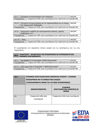 ΕΠΙΧΕΙΡΗΣΙΑΚΟ ΠΡΟΓΡΑΜΜΑ
Ανταγωνιστικότητα, Επιχειρηματικότητα και Καινοτομία
(ΕΠΑνΕΚ)
22
10.2.7 Συστήματα αυτοματοποίησης στην παραγωγή: ΝΑΙ/ΟΧΙ
Τεκμηρίωση: Υποχρεωτικό Πεδίο προς συμπλήρωση στην περίπτωση που δηλωθεί ΝΑΙ
10.2.8 Συστήματα αυτοματοποίησης για την παρακολούθηση και τον έλεγχο
της "παραγωγικής" διαδικασίας
ΝΑΙ/ΟΧΙ
Τεκμηρίωση: Υποχρεωτικό Πεδίο προς συμπλήρωση στην περίπτωση που δηλωθεί ΝΑΙ
10.2.9 Οργανωμένη προβολή (σε επαγγελματικούς οδηγούς, μηχανές
αναζήτησης, κ.α.):
ΝΑΙ/ΟΧΙ
Τεκμηρίωση: Υποχρεωτικό Πεδίο προς συμπλήρωση στην περίπτωση που δηλωθεί ΝΑΙ
10.2.10 'Άλλο: ΝΑΙ/ΟΧΙ
Τεκμηρίωση: Υποχρεωτικό Πεδίο προς συμπλήρωση στην περίπτωση που δηλωθεί ΝΑΙ
Η συμπλήρωση του παρακάτω πίνακα αφορά και τις υφιστάμενες και τις νέες
επιχειρήσεις.
10.3
ΔΙΑΚΡΙΣΕΙΣ / ΒΡΑΒΕΥΣΕΙΣ ΤΗΣ ΕΠΙΣΕΙΡΗΣΗΣ ΣΕ ΕΥΡΩΠΑΙΚΟΥΣ ΚΑΙ
ΔΙΕΘΝΕΙΣ ΔΙΑΓΩΝΙΣΜΟΥΣ
10.3.1 Έχει βραβευτεί σε Ευρωπαϊκό ή διεθνή διαγωνισμό? ΝΑΙ/ΟΧΙ
Τεκμηρίωση: Υποχρεωτικό Πεδίο προς συμπλήρωση στην περίπτωση που δηλωθεί ΝΑΙ
10.3.2 Απλή συμμετοχή σε Ευρωπαϊκό ή διεθνή διαγωνισμό? ΝΑΙ/ΟΧΙ
Τεκμηρίωση: Υποχρεωτικό Πεδίο προς συμπλήρωση στην περίπτωση που δηλωθεί ΝΑΙ
10.4 ΣΥΝΑΦΕΙΑ ΕΠΑΓΓΕΛΜΑΤΙΚΗΣ ΕΜΠΕΙΡΙΑΣ ΕΤΑΙΡΟΥ / ΕΤΑΙΡΩΝ
ΕΠΙΧΕΙΡΗΣΗΣ ΜΕ ΤΟ ΕΠΕΝΔΥΤΙΚΟ ΣΧΕΔΙΟ
(ΣΥΜΠΛΗΡΩΝΕΤΑΙ ΜΟΝΟ ΓΙΑ ΤΙΣ ΝΕΕΣ ΕΠΙΧΕΙΡΗΣΕΙΣ)
ΟΝΟΜΑΤΕΠΩΝΥΜΟ
ΣΥΝΑΦΗΣ
ΕΠΑΓΓΕΛΜΑΤΙΚΗ ΕΜΠΕΙΡΙΑ ΣΕ
ΜΗΝΕΣ
α/α Υποχρεωτικό πεδίο προς
συμπλήρωση
Υποχρεωτικό πεδίο προς συμπλήρωση
 
