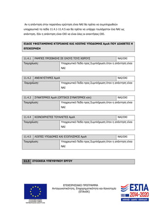 ΕΠΙΧΕΙΡΗΣΙΑΚΟ ΠΡΟΓΡΑΜΜΑ
Ανταγωνιστικότητα, Επιχειρηματικότητα και Καινοτομία
(ΕΠΑνΕΚ)
26
Αν η απάντηση στην παραπάνω ερώτηση είναι ΝΑΙ θα πρέπει να συμπληρωθούν
υποχρεωτικά τα πεδία 11.4.1-11.4.5 και θα πρέπει να υπάρχει τουλάχιστον ένα ΝΑΙ ως
απάντηση. Εάν η απάντηση είναι ΟΧΙ να είναι όλες οι απαντήσεις ΟΧΙ.
ΕΙΔΟΣ ΥΦΙΣΤΑΜΕΝΗΣ ΚΤΙΡΙΑΚΗΣ ΚΑΙ ΛΟΙΠΗΣ ΥΠΟΔΟΜΗΣ ΑμεΑ ΠΟΥ ΔΙΑΘΕΤΕΙ Η
ΕΠΙΧΕΙΡΗΣΗ
11.4.1 ΡΑΜΠΕΣ ΠΡΟΣΒΑΣΗΣ ΣΕ ΟΛΟΥΣ ΤΟΥΣ ΧΩΡΟΥΣ ΝΑΙ/ΟΧΙ
Τεκμηρίωση: Υποχρεωτικό Πεδίο προς Συμπλήρωση όταν η απάντηση είναι
ΝΑΙ
11.4.2 ΑΝΕΛΚΥΣΤΗΡΕΣ ΑμεΑ ΝΑΙ/ΟΧΙ
Τεκμηρίωση: Υποχρεωτικό Πεδίο προς Συμπλήρωση όταν η απάντηση είναι
ΝΑΙ
11.4.3 ΣΥΝΑΓΕΡΜΟΙ ΑμεΑ (ΟΠΤΙΚΟΙ ΣΥΝΑΓΕΡΜΟΙ κλπ) ΝΑΙ/ΟΧΙ
Τεκμηρίωση: Υποχρεωτικό Πεδίο προς Συμπλήρωση όταν η απάντηση είναι
ΝΑΙ
11.4.4 ΚΟΙΝΟΧΡΗΣΤΕΣ ΤΟΥΑΛΕΤΕΣ ΑμεΑ ΝΑΙ/ΟΧΙ
Τεκμηρίωση: Υποχρεωτικό Πεδίο προς Συμπλήρωση όταν η απάντηση είναι
ΝΑΙ
11.4.5 ΛΟΙΠΕΣ ΥΠΟΔΟΜΕΣ ΚΑΙ ΕΞΟΠΛΙΣΜΟΣ ΑμεΑ ΝΑΙ/ΟΧΙ
Τεκμηρίωση: Υποχρεωτικό Πεδίο προς Συμπλήρωση όταν η απάντηση είναι
ΝΑΙ
11.5 ΣΤΟΙΧΕΙΑ ΥΠΕΥΘΥΝΟΥ ΕΡΓΟΥ
 