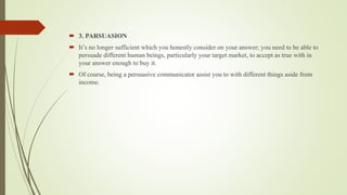  3. PARSUASION
 It’s no longer sufficient which you honestly consider on your answer; you need to be able to
persuade different human beings, particularly your target market, to accept as true with in
your answer enough to buy it.
 Of course, being a persuasive communicator assist you to with different things aside from
income.
 