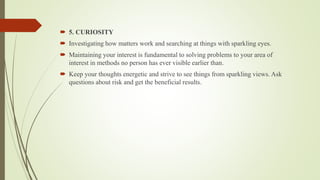  5. CURIOSITY
 Investigating how matters work and searching at things with sparkling eyes.
 Maintaining your interest is fundamental to solving problems to your area of
interest in methods no person has ever visible earlier than.
 Keep your thoughts energetic and strive to see things from sparkling views. Ask
questions about risk and get the beneficial results.
 