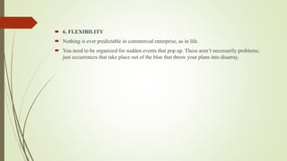  6. FLEXIBILITY
 Nothing is ever predictable in commercial enterprise, as in life.
 You need to be organized for sudden events that pop up. These aren’t necessarily problems;
just occurrences that take place out of the blue that throw your plans into disarray.
 