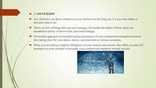  7. OWNERSHIP
 Yes, lifestyles can throw whatever at you, however in the long run, it’s you who makes a
decision what to do.
 There are lots of things that you can’t manage, but inside the midst of these, there are
nonetheless plenty of factors that you could manage.
 Ownership approach not handiest taking possession of your commercial enterprise however
also taking duty for your duties, moves, and reactions to various occasions.
 When you are taking complete obligation on your choices and actions, that offers you the self
assurance to your strength to persuade your commercial enterprise toward success.
 