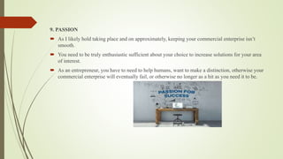 9. PASSION
 As I likely hold taking place and on approximately, keeping your commercial enterprise isn’t
smooth.
 You need to be truly enthusiastic sufficient about your choice to increase solutions for your area
of interest.
 As an entrepreneur, you have to need to help humans, want to make a distinction, otherwise your
commercial enterprise will eventually fail, or otherwise no longer as a hit as you need it to be.
 