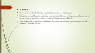  10. VISION
 You need so as to think of the big picture when it comes to your business.
 Entrepreneurs should stay focused at the long-time period dreams of the commercial enterprise at
the same time as not getting crushed by means of quick-time period hurdles.
 Also, you need to be able to set mini-desires that cause your ordinary intention so that you don’t
wander off alongside the way.
 