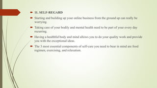  11. SELF-REGARD
 Starting and building up your online business from the ground up can really be
worrying.
 Taking care of your bodily and mental health need to be part of your every day
recurring.
 Having a healthful body and mind allows you to do your quality work and provide
you with the exceptional ideas.
 The 3 most essential components of self-care you need to bear in mind are food
regimen, exercising, and relaxation.
 