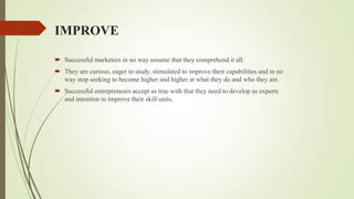 IMPROVE
 Successful marketers in no way assume that they comprehend it all.
 They are curious, eager to study, stimulated to improve their capabilities and in no
way stop seeking to become higher and higher at what they do and who they are.
 Successful entrepreneurs accept as true with that they need to develop as experts
and intention to improve their skill units.
 