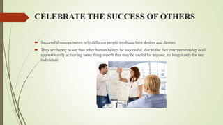 CELEBRATE THE SUCCESS OF OTHERS
 Successful entrepreneurs help different people to obtain their desires and desires.
 They are happy to see that other human beings be successful, due to the fact entrepreneurship is all
approximately achieving some thing superb that may be useful for anyone, no longer only for one
individual.
 