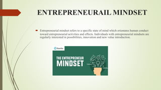 ENTREPRENEURAIL MINDSET
 Entrepreneurial mindset refers to a specific state of mind which orientates human conduct
toward entrepreneurial activities and effects. Individuals with entrepreneurial mindsets are
regularly interested in possibilities, innovation and new value introduction.
 