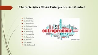 Characteristics Of An Entrepreneurial Mindset
 1. Positivity
 2. Creativity
 3. Persuasion
 4. Self-motivation
 5. Curiosity
 6. Flexibility
 7. Ownership
 8. Receptivity
 9. Passion
 10. Vision
 11. Self-regard
 