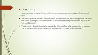  2. CREATIVITY
 An entrepreneur solves problems, whilst a a success one unearths new approaches to remedy
them.
 Any useful product or service commenced out as a mere concept. As an entrepreneur, you want
that allows you to give you improvements to troubles and turning them into real products that
you could promote.
 This creativity shouldn’t simply be restricted to thinking about what you’re going to promote.
You’ll also want to be creative in coping with boundaries related to your business.
 