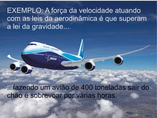 EXEMPLO: A força da velocidade atuando com as leis da aerodinâmica é que superam a lei da gravidade... .. ...fazendo um avião de 400 toneladas sair do chão e sobrevoar por várias horas. .. 