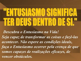 Descubra o Entusiasmo na Vida!
Seja capaz de transformar as coisas e fazê-las
acontecer. Não espere as condições ideais,
faça o Entusiasmo ocorrer pela crença de que
somos capazes de realizações eficazes, de
vencer obstáculos.
 