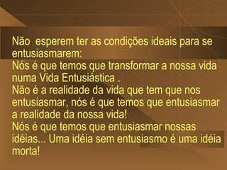 Não esperem ter as condições ideais para se
entusiasmarem:
Nós é que temos que transformar a nossa vida
numa Vida Entusiástica .
Não é a realidade da vida que tem que nos
entusiasmar, nós é que temos que entusiasmar
a realidade da nossa vida!
Nós é que temos que entusiasmar nossas
idéias... Uma idéia sem entusiasmo é uma idéia
morta!
 