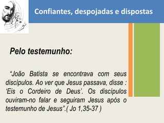 Confiantes, despojadas e dispostasPelo testemunho: “João Batista se encontrava com seus discípulos. Ao ver que Jesus passava, disse : ‘Eis o Cordeiro de Deus’. Os discípulos ouviram-no falar e seguiram Jesus após o testemunho de Jesus”.( Jo 1,35-37 )