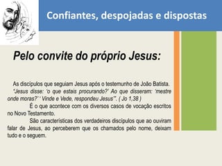 Confiantes, despojadas e dispostasPelo convite do próprio Jesus: As discípulos que seguiam Jesus após o testemunho de João Batista.“Jesus disse: ‘o que estais procurando?’ Ao que disseram: ‘mestre onde moras?’ ‘ Vinde e Vede, respondeu Jesus’”. ( Jo 1,38 )	É o que acontece com os diversos casos de vocação escritos no Novo Testamento. 	São características dos verdadeiros discípulos que ao ouviram falar de Jesus, ao perceberem que os chamados pelo nome, deixam tudo e o seguem.