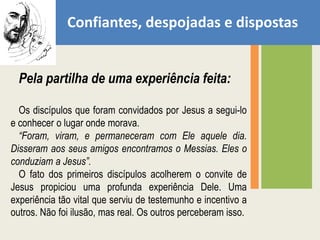 Confiantes, despojadas e dispostasPela partilha de uma experiência feita:Os discípulos que foram convidados por Jesus a segui-lo e conhecer o lugar onde morava.“Foram, viram, e permaneceram com Ele aquele dia. Disseram aos seus amigos encontramos o Messias. Eles o conduziam a Jesus”. O fato dos primeiros discípulos acolherem o convite de Jesus propiciou uma profunda experiência Dele. Uma experiência tão vital que serviu de testemunho e incentivo a outros. Não foi ilusão, mas real. Os outros perceberam isso.