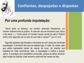 Confiantes, despojadas e dispostasPor uma profunda inquietação:“Havia entre os fariseus, um homem chamado Nicodemos, um homem notável entre os judeus. À noite ele veio se encontrar com Jesus e lhe disse: (...) ‘Como pode um homem nascer sendo já velho? Poderá entrar uma segunda vez no seio de sua mãe e nascer?’” (Jo 3,1-2.4).Algumas pessoas são levadas a encontrar-se com Jesus por profunda inquietação. O encontro tem que se realizar logo. À noite. Às vezes, pelo que ainda representa (antes de nascer de novo, de reverter sua trajetória de vida) esconde-se. Mas, a inquietação o motiva a buscar Jesus. E acontece uma verdadeira conversão, porque se deixa conduzir pela moção do Espírito. Este encontro profundo faz nascer do alto.