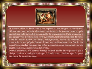 O homem, filho de Deus, criado em espírito à Sua imagem e semelhança,
diferencia-se dos animais chamados irracionais pela vontade própria, pela
inteligência, pelo livre-arbítrio, na escolha de seus caminhos. Cada um decide o
que deseja viver e como deseja viver e, portanto, tem total autonomia de curso.
Cabe-lhe buscar aquilo que deseja, esforçando-se, através do trabalho, na
construção de seu próprio destino. Evolui em espiritualidade, em função das
experiências vividas, das quais tira lições necessárias ao seu burilamento, ao seu
aperfeiçoamento, à aquisição da luz divina.
Quando encarnado, luta contra a herança milenar trazida de seu passado, que o
obriga conciliar a inteligência de que é dotado com o instinto, que faz parte
integrante da sua animalidade.
 