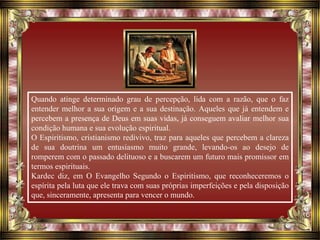 Quando atinge determinado grau de percepção, lida com a razão, que o faz
entender melhor a sua origem e a sua destinação. Aqueles que já entendem e
percebem a presença de Deus em suas vidas, já conseguem avaliar melhor sua
condição humana e sua evolução espiritual.
O Espiritismo, cristianismo redivivo, traz para aqueles que percebem a clareza
de sua doutrina um entusiasmo muito grande, levando-os ao desejo de
romperem com o passado delituoso e a buscarem um futuro mais promissor em
termos espirituais.
Kardec diz, em O Evangelho Segundo o Espiritismo, que reconheceremos o
espírita pela luta que ele trava com suas próprias imperfeições e pela disposição
que, sinceramente, apresenta para vencer o mundo.
 