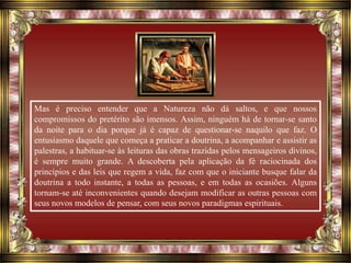 Mas é preciso entender que a Natureza não dá saltos, e que nossos
compromissos do pretérito são imensos. Assim, ninguém há de tornar-se santo
da noite para o dia porque já é capaz de questionar-se naquilo que faz. O
entusiasmo daquele que começa a praticar a doutrina, a acompanhar e assistir as
palestras, a habituar-se às leituras das obras trazidas pelos mensageiros divinos,
é sempre muito grande. A descoberta pela aplicação da fé raciocinada dos
princípios e das leis que regem a vida, faz com que o iniciante busque falar da
doutrina a todo instante, a todas as pessoas, e em todas as ocasiões. Alguns
tornam-se até inconvenientes quando desejam modificar as outras pessoas com
seus novos modelos de pensar, com seus novos paradigmas espirituais.
 