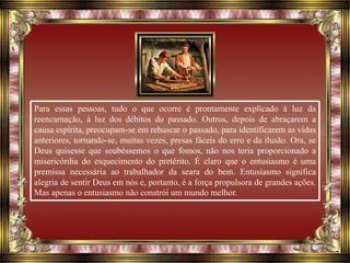 Para essas pessoas, tudo o que ocorre é prontamente explicado à luz da
reencarnação, à luz dos débitos do passado. Outros, depois de abraçarem a
causa espírita, preocupam-se em rebuscar o passado, para identificarem as vidas
anteriores, tornando-se, muitas vezes, presas fáceis do erro e da ilusão. Ora, se
Deus quisesse que soubéssemos o que fomos, não nos teria proporcionado a
misericórdia do esquecimento do pretérito. É claro que o entusiasmo é uma
premissa necessária ao trabalhador da seara do bem. Entusiasmo significa
alegria de sentir Deus em nós e, portanto, é a força propulsora de grandes ações.
Mas apenas o entusiasmo não constrói um mundo melhor.
 