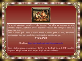 Se somos pequenos pecadores, não importa. Que além do entusiasmo pela
Doutrina Espírita, saibamos aceitar a responsabilidade pelo serviço na seara do
amor e do bem.
Deus é nosso pai. Jesus é nosso mestre e nosso guia. E, nós, pecadores
contumazes, mas marchando incessantemente a caminho da luz.
Muita Paz!
Meu Blog: http://espiritual-espiritual.blogspot.com.br
Com estudos semanais comentados de O Livro dos Espíritos e de O Evangelho
Segundo o Espiritismo. Nova página: Espiritismo com humor.
 