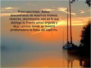 Preocupaciones, dudas, desconfianza de nosotros mismos, temores, abatimiento: eso es lo que doblega la frente antes erguida y deja cenizas donde se levantó prometedora la llama del espíritu. 