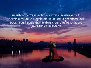 Mientras capte nuestro corazón el mensaje de la hermosura, de la alegría del valor, de la grandeza, del poder que irradia del hombre y de lo infinito, habrá juventud en nosotros. 