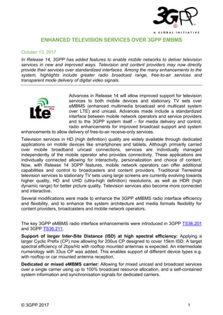 © 3GPP 2017 1
ENHANCED TELEVISION SERVICES OVER 3GPP EMBMS
October 13, 2017
In Release 14, 3GPP has added features to enable mobile networks to deliver television
services in new and improved ways. Television and content providers may now directly
provide their services over standardized interfaces. Among the many enhancements to the
system, highlights include greater radio broadcast range, free-to-air services and
transparent mode delivery of digital video signals.
Advances in Release 14 will allow improved support for television
services to both mobile devices and stationary TV sets over
eMBMS (enhanced multimedia broadcast and multicast system
over LTE) and unicast. Advances made include a standardized
interface between mobile network operators and service providers
and to the 3GPP system itself – for media delivery and control,
radio enhancements for improved broadcast support and system
enhancements to allow delivery of free-to-air receive-only services.
Television services in HD (high definition) quality are widely available through dedicated
applications on mobile devices like smartphones and tablets. Although primarily carried
over mobile broadband unicast connections, services are individually managed
independently of the mobile operator who provides connectivity. These applications are
individually connected allowing for interactivity, personalization and choice of content.
Now, with Release 14 3GPP features, mobile network operators can offer additional
capabilities and control to broadcasters and content providers. Traditional Terrestrial
television services to stationary TV sets using large screens are currently evolving towards
higher quality, HD and UHD (ultra-high definition) resolutions, as well as HDR (high
dynamic range) for better picture quality. Television services also become more connected
and interactive.
Several modifications were made to enhance the 3GPP eMBMS radio interface efficiency
and flexibility, and to enhance the system architecture and media formats flexibility for
content providers, broadcasters and mobile network operators.
The key 3GPP eMBMS radio interface enhancements were introduced in 3GPP TS36.201
and 3GPP TS36.211.
Support of larger Inter-Site Distance (ISD) at high spectral efficiency: Applying a
larger Cyclic Prefix (CP) now allowing for 200us CP designed to cover 15km ISD; A target
spectral efficiency of 2bps/Hz with rooftop mounted antennas is expected. An intermediate
numerology with 33us CP was added. This enables support of different device types e.g.
with rooftop or car mounted antenna reception.
Dedicated or mixed eMBMS carrier: Allowing for mixed unicast and broadcast services
over a single carrier using up to 100% broadcast resource allocation, and a self-contained
system information and synchronisation signals for dedicated carriers.
 