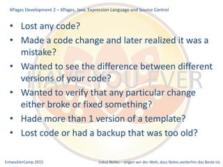 EntwicklerCamp 2015 Lotus Notes – zeigen wir der Welt, dass Notes weiterhin das Beste ist.
HAVE YOU EVER
• Lost any code?
• Made a code change and later realized it was a
mistake?
• Wanted to see the difference between different
versions of your code?
• Wanted to verify that any particular change
either broke or fixed something?
• Hade more than 1 version of a template?
• Lost code or had a backup that was too old?
XPages Development 2 – XPages, Java, Expression Language and Source Control
 
