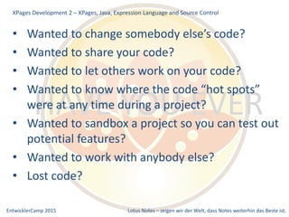 EntwicklerCamp 2015 Lotus Notes – zeigen wir der Welt, dass Notes weiterhin das Beste ist.
HAVE YOU EVER
• Wanted to change somebody else’s code?
• Wanted to share your code?
• Wanted to let others work on your code?
• Wanted to know where the code “hot spots”
were at any time during a project?
• Wanted to sandbox a project so you can test out
potential features?
• Wanted to work with anybody else?
• Lost code?
XPages Development 2 – XPages, Java, Expression Language and Source Control
 