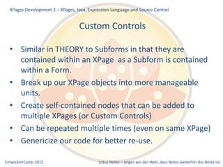 EntwicklerCamp 2015 Lotus Notes – zeigen wir der Welt, dass Notes weiterhin das Beste ist.
Custom Controls
• Similar in THEORY to Subforms in that they are
contained within an XPage as a Subform is contained
within a Form.
• Break up our XPage objects into more manageable
units.
• Create self-contained nodes that can be added to
multiple XPages (or Custom Controls)
• Can be repeated multiple times (even on same XPage)
• Genericize our code for better re-use.
XPages Development 2 – XPages, Java, Expression Language and Source Control
 