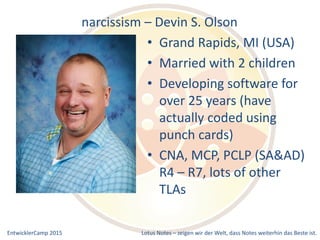 EntwicklerCamp 2015 Lotus Notes – zeigen wir der Welt, dass Notes weiterhin das Beste ist.
narcissism – Devin S. Olson
• Grand Rapids, MI (USA)
• Married with 2 children
• Developing software for
over 25 years (have
actually coded using
punch cards)
• CNA, MCP, PCLP (SA&AD)
R4 – R7, lots of other
TLAs
 