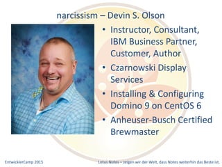 EntwicklerCamp 2015 Lotus Notes – zeigen wir der Welt, dass Notes weiterhin das Beste ist.
narcissism – Devin S. Olson
• Instructor, Consultant,
IBM Business Partner,
Customer, Author
• Czarnowski Display
Services
• Installing & Configuring
Domino 9 on CentOS 6
• Anheuser-Busch Certified
Brewmaster
 