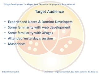 EntwicklerCamp 2015 Lotus Notes – zeigen wir der Welt, dass Notes weiterhin das Beste ist.
Target Audience
• Experienced Notes & Domino Developers
• Some familiarity with web development
• Some familiarity with XPages
• Attended Yesterday’s session
• Masochists
XPages Development 2 – XPages, Java, Expression Language and Source Control
 