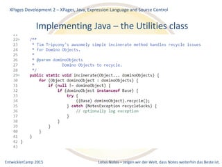 EntwicklerCamp 2015 Lotus Notes – zeigen wir der Welt, dass Notes weiterhin das Beste ist.
Implementing Java – the Utilities class
XPages Development 2 – XPages, Java, Expression Language and Source Control
 