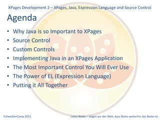 EntwicklerCamp 2015 Lotus Notes – zeigen wir der Welt, dass Notes weiterhin das Beste ist.
Agenda
XPages Development 2 – XPages, Java, Expression Language and Source Control
• Why Java is so Important to XPages
• Source Control
• Custom Controls
• Implementing Java in an XPages Application
• The Most Important Control You Will Ever Use
• The Power of EL (Expression Language)
• Putting it All Together
 