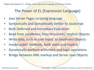 EntwicklerCamp 2015 Lotus Notes – zeigen wir der Welt, dass Notes weiterhin das Beste ist.
The Power of EL (Expression Language)
• Java Server Pages scripting language
• Syntactically and Semantically Similar to JavaScript
• Both Deferred and Immediate Evaluation
• Read from JavaBeans, Data Structures, Implicit Objects
• Write data, such as user input, to JavaBeans Objects
• Invoke public methods, both static and implicit
• Dynamically perform arithmetic and logic operations
• Bridge between XML markup and Server Java Objects
XPages Development 2 – XPages, Java, Expression Language and Source Control
 