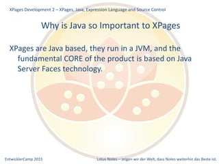EntwicklerCamp 2015 Lotus Notes – zeigen wir der Welt, dass Notes weiterhin das Beste ist.
Why is Java so Important to XPages
XPages are Java based, they run in a JVM, and the
fundamental CORE of the product is based on Java
Server Faces technology.
XPages Development 2 – XPages, Java, Expression Language and Source Control
 