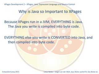 EntwicklerCamp 2015 Lotus Notes – zeigen wir der Welt, dass Notes weiterhin das Beste ist.
Why is Java so Important to XPages
Because XPages run in a JVM, EVERYTHING is Java.
The Java you write is compiled into byte code.
EVERYTHING else you write is CONVERTED into Java, and
then compiled into byte code.
XPages Development 2 – XPages, Java, Expression Language and Source Control
 