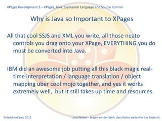 EntwicklerCamp 2015 Lotus Notes – zeigen wir der Welt, dass Notes weiterhin das Beste ist.
Why is Java so Important to XPages
All that cool SSJS and XML you write, all those neato
controls you drag onto your XPage, EVERYTHING you do
must be converted into Java.
IBM did an awesome job putting all this black magic real-
time interpretation / language translation / object
mapping uber cool mojo together, and yes it works
extremely well, but it still takes up time and resources.
XPages Development 2 – XPages, Java, Expression Language and Source Control
 